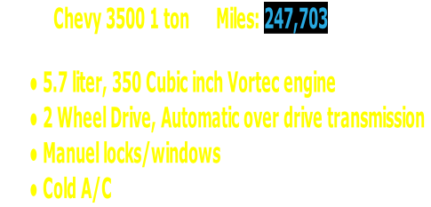             Chevy 3500 1 ton      Miles: 247,703

5.7 liter, 350 Cubic inch Vortec engine
2 Wheel Drive, Automatic over drive transmission
Manuel locks/windows
Cold A/C